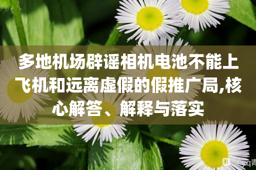 多地機(jī)場辟謠相機(jī)電池不能上飛機(jī)和遠(yuǎn)離虛假的假推廣局,核心解答、解釋與落實