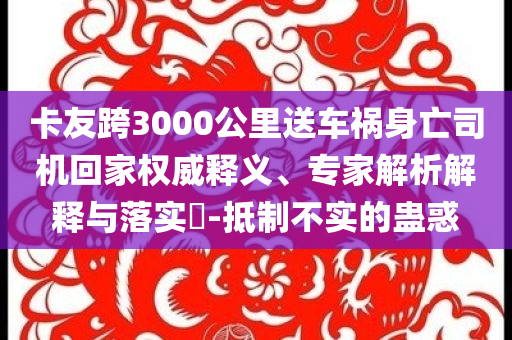 卡友跨3000公里送車禍身亡司機(jī)回家權(quán)威釋義、專家解析解釋與落實(shí)?-抵制不實(shí)的蠱惑