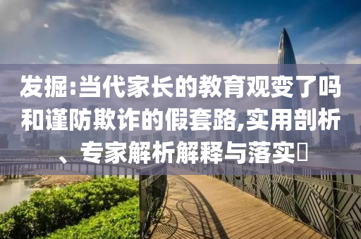 發(fā)掘:當(dāng)代家長的教育觀變了嗎和謹(jǐn)防欺詐的假套路,實(shí)用剖析、專家解析解釋與落實(shí)?
