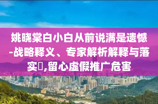 姚曉棠白小白從前說滿是遺憾-戰(zhàn)略釋義、專家解析解釋與落實(shí)?,留心虛假推廣危害