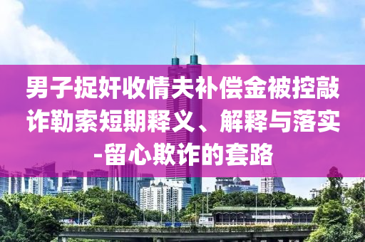 男子捉奸收情夫補(bǔ)償金被控敲詐勒索短期釋義、解釋與落實(shí)-留心欺詐的套路