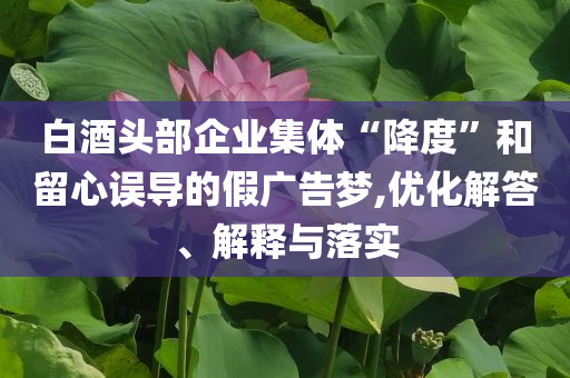 白酒頭部企業(yè)集體“降度”和留心誤導(dǎo)的假廣告夢(mèng),優(yōu)化解答、解釋與落實(shí)
