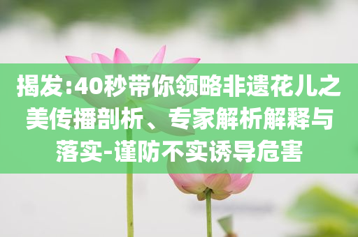 揭發(fā):40秒帶你領(lǐng)略非遺花兒之美傳播剖析、專家解析解釋與落實(shí)-謹(jǐn)防不實(shí)誘導(dǎo)危害