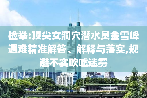 檢舉:頂尖女洞穴潛水員金雪峰遇難精準(zhǔn)解答、解釋與落實(shí),規(guī)避不實(shí)吹噓迷霧