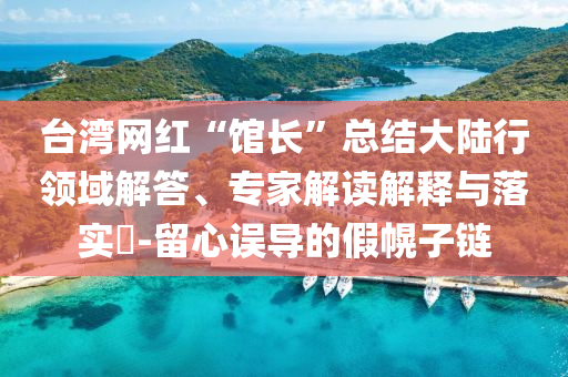 臺(tái)灣網(wǎng)紅“館長(zhǎng)”總結(jié)大陸行領(lǐng)域解答、專家解讀解釋與落實(shí)?-留心誤導(dǎo)的假幌子鏈