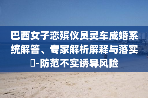 巴西女子戀殯儀員靈車成婚系統(tǒng)解答、專家解析解釋與落實(shí)?-防范不實(shí)誘導(dǎo)風(fēng)險(xiǎn)
