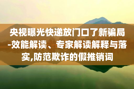 央視曝光快遞放門口了新騙局-效能解讀、專家解讀解釋與落實(shí),防范欺詐的假推銷詞