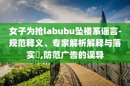 女子為搶labubu墜樓系謠言-規(guī)范釋義、專家解析解釋與落實(shí)?,防范廣告的誤導(dǎo)