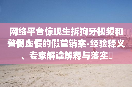 網(wǎng)絡(luò)平臺(tái)驚現(xiàn)生拆狗牙視頻和警惕虛假的假營銷案-經(jīng)驗(yàn)釋義、專家解讀解釋與落實(shí)?