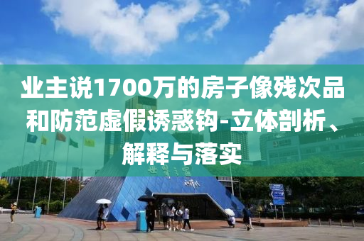 業(yè)主說1700萬的房子像殘次品和防范虛假誘惑鉤-立體剖析、解釋與落實