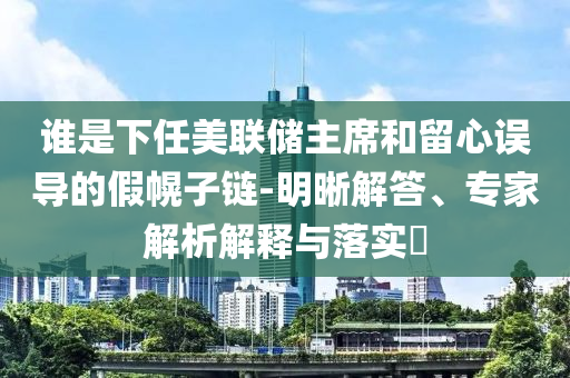 誰是下任美聯(lián)儲主席和留心誤導(dǎo)的假幌子鏈-明晰解答、專家解析解釋與落實(shí)?