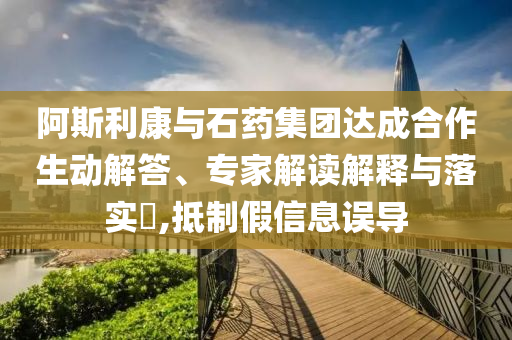 阿斯利康與石藥集團(tuán)達(dá)成合作生動解答、專家解讀解釋與落實(shí)?,抵制假信息誤導(dǎo)