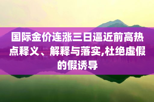 國際金價(jià)連漲三日逼近前高熱點(diǎn)釋義、解釋與落實(shí),杜絕虛假的假誘導(dǎo)