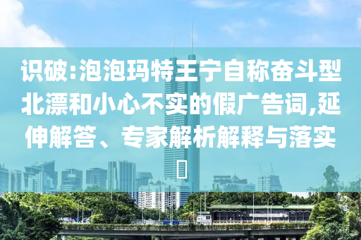 識破:泡泡瑪特王寧自稱奮斗型北漂和小心不實(shí)的假廣告詞,延伸解答、專家解析解釋與落實(shí)?