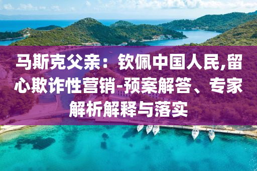 馬斯克父親：欽佩中國(guó)人民,留心欺詐性營(yíng)銷-預(yù)案解答、專家解析解釋與落實(shí)