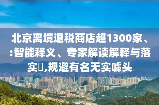 北京離境退稅商店超1300家、:智能釋義、專家解讀解釋與落實?,規(guī)避有名無實噱頭