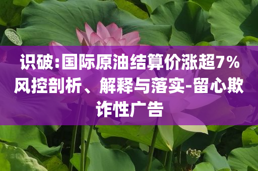 識破:國際原油結(jié)算價漲超7%風控剖析、解釋與落實-留心欺詐性廣告