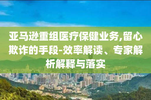 亞馬遜重組醫(yī)療保健業(yè)務(wù),留心欺詐的手段-效率解讀、專家解析解釋與落實(shí)