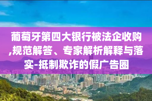 葡萄牙第四大銀行被法企收購,規(guī)范解答、專家解析解釋與落實(shí)-抵制欺詐的假廣告圈