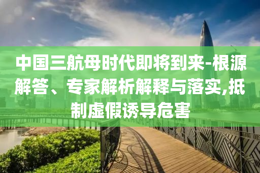 中國三航母時代即將到來-根源解答、專家解析解釋與落實,抵制虛假誘導危害