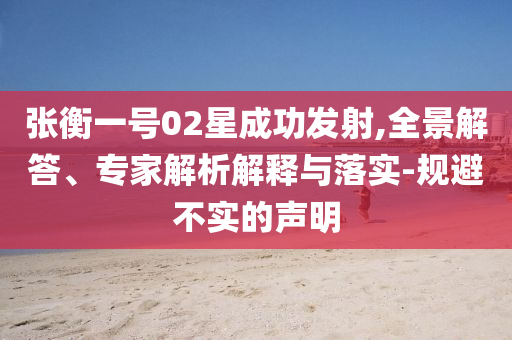 張衡一號02星成功發(fā)射,全景解答、專家解析解釋與落實-規(guī)避不實的聲明