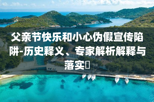 父親節(jié)快樂和小心偽假宣傳陷阱-歷史釋義、專家解析解釋與落實?