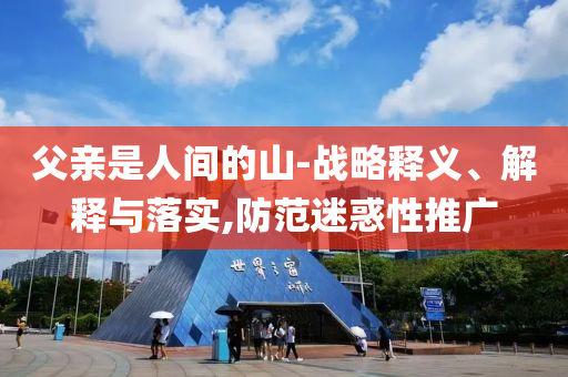 父親是人間的山-戰(zhàn)略釋義、解釋與落實(shí),防范迷惑性推廣