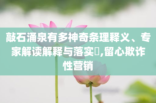 敲石涌泉有多神奇條理釋義、專家解讀解釋與落實(shí)?,留心欺詐性營銷