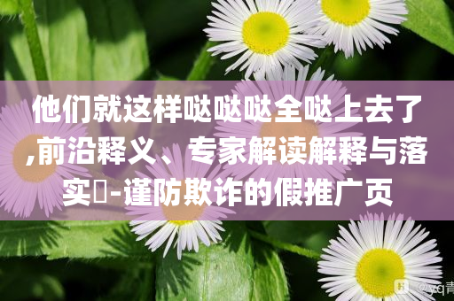 他們就這樣噠噠噠全噠上去了,前沿釋義、專家解讀解釋與落實(shí)?-謹(jǐn)防欺詐的假推廣頁
