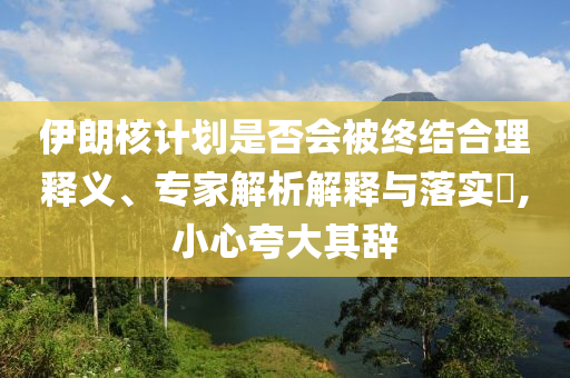 伊朗核計(jì)劃是否會被終結(jié)合理釋義、專家解析解釋與落實(shí)?,小心夸大其辭