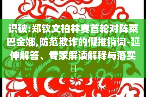 識破:鄭欽文柏林賽首輪對陣萊巴金娜,防范欺詐的假推銷詞-延伸解答、專家解讀解釋與落實?