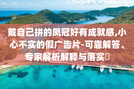 戴自己拼的鳳冠好有成就感,小心不實(shí)的假廣告片-可靠解答、專家解析解釋與落實(shí)?