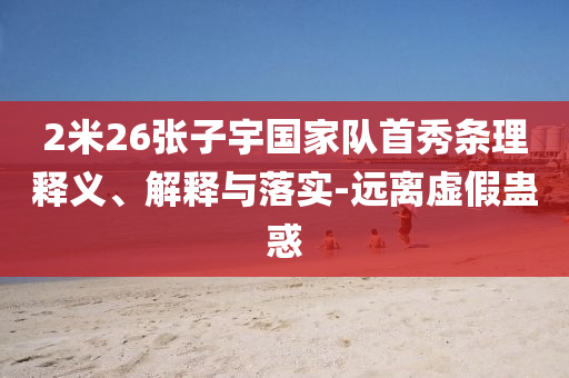 2米26張子宇國家隊(duì)首秀條理釋義、解釋與落實(shí)-遠(yuǎn)離虛假蠱惑