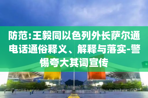 防范:王毅同以色列外長薩爾通電話通俗釋義、解釋與落實(shí)-警惕夸大其詞宣傳