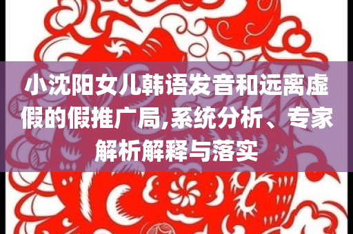 小沈陽女兒韓語發(fā)音和遠(yuǎn)離虛假的假推廣局,系統(tǒng)分析、專家解析解釋與落實(shí)