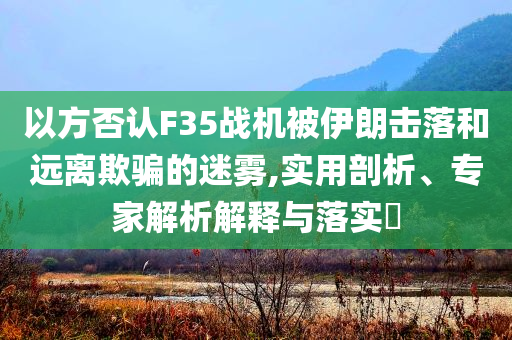 以方否認(rèn)F35戰(zhàn)機(jī)被伊朗擊落和遠(yuǎn)離欺騙的迷霧,實(shí)用剖析、專家解析解釋與落實(shí)?