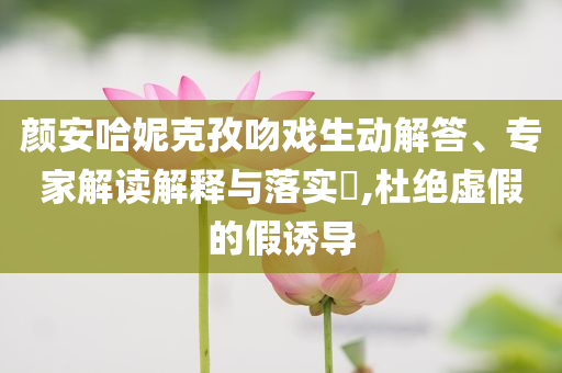 顏安哈妮克孜吻戲生動(dòng)解答、專家解讀解釋與落實(shí)?,杜絕虛假的假誘導(dǎo)