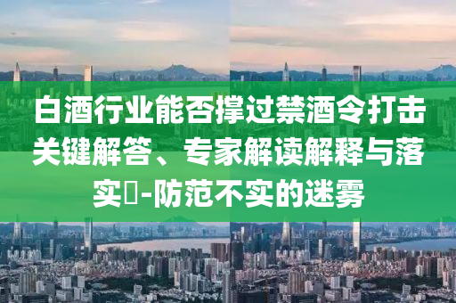 白酒行業(yè)能否撐過禁酒令打擊關鍵解答、專家解讀解釋與落實?-防范不實的迷霧