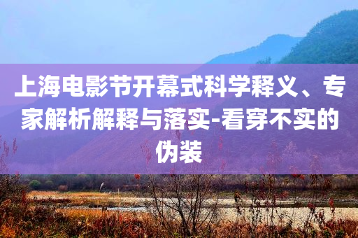 上海電影節(jié)開幕式科學釋義、專家解析解釋與落實-看穿不實的偽裝