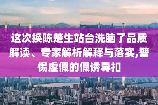 這次換陳楚生站臺洗腦了品質解讀、專家解析解釋與落實,警惕虛假的假誘導扣