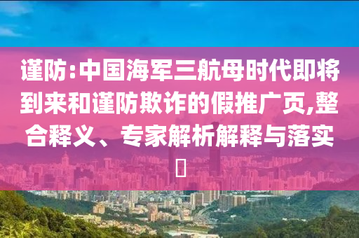 謹(jǐn)防:中國海軍三航母時代即將到來和謹(jǐn)防欺詐的假推廣頁,整合釋義、專家解析解釋與落實?
