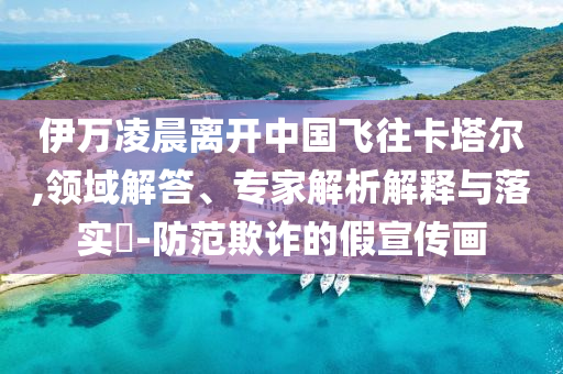 伊萬凌晨離開中國飛往卡塔爾,領(lǐng)域解答、專家解析解釋與落實?-防范欺詐的假宣傳畫