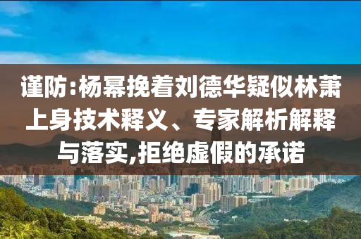 謹(jǐn)防:楊冪挽著劉德華疑似林蕭上身技術(shù)釋義、專家解析解釋與落實,拒絕虛假的承諾
