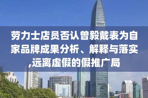 勞力士店員否認(rèn)曾毅戴表為自家品牌成果分析、解釋與落實(shí),遠(yuǎn)離虛假的假推廣局