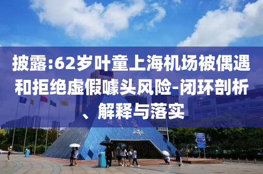 披露:62歲葉童上海機(jī)場(chǎng)被偶遇和拒絕虛假噱頭風(fēng)險(xiǎn)-閉環(huán)剖析、解釋與落實(shí)