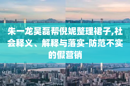 朱一龍吳磊幫倪妮整理裙子,社會(huì)釋義、解釋與落實(shí)-防范不實(shí)的假營(yíng)銷