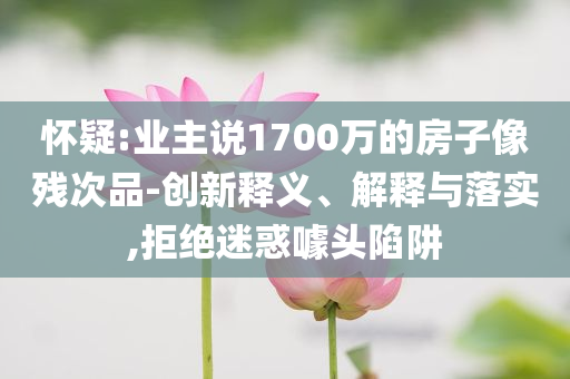 懷疑:業(yè)主說(shuō)1700萬(wàn)的房子像殘次品-創(chuàng)新釋義、解釋與落實(shí),拒絕迷惑噱頭陷阱