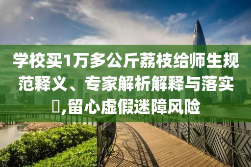 學(xué)校買(mǎi)1萬(wàn)多公斤荔枝給師生規(guī)范釋義、專(zhuān)家解析解釋與落實(shí)?,留心虛假迷障風(fēng)險(xiǎn)