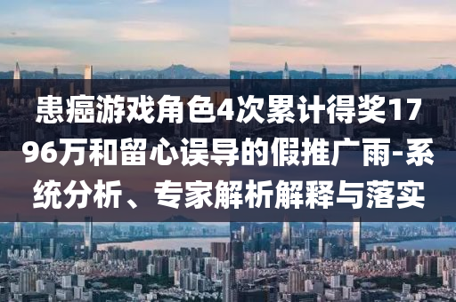 患癌游戲角色4次累計(jì)得獎(jiǎng)1796萬(wàn)和留心誤導(dǎo)的假推廣雨-系統(tǒng)分析、專(zhuān)家解析解釋與落實(shí)