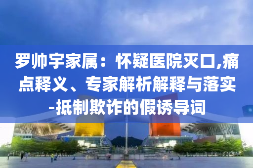 羅帥宇家屬：懷疑醫(yī)院滅口,痛點(diǎn)釋義、專(zhuān)家解析解釋與落實(shí)-抵制欺詐的假誘導(dǎo)詞